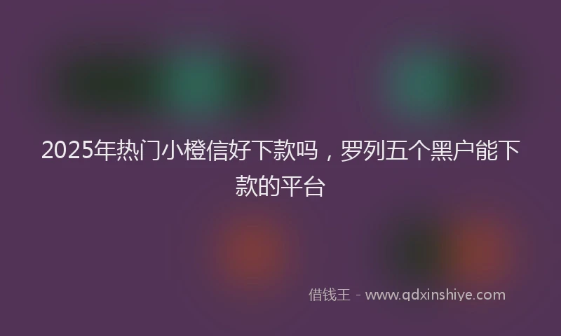2025年热门小橙信好下款吗，罗列五个黑户能下款的平台
