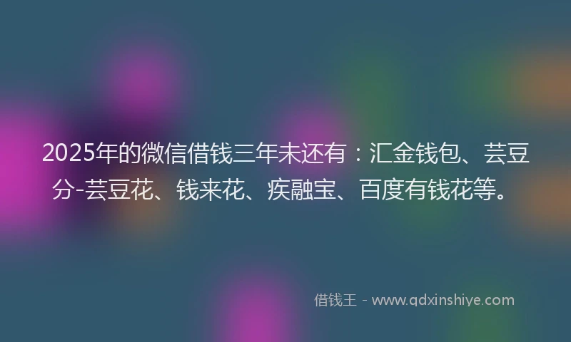 2025年的微信借钱三年未还有：汇金钱包、芸豆分-芸豆花、钱来花、疾融宝、百度有钱花等。