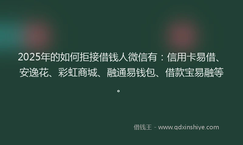 2025年的如何拒接借钱人微信有：信用卡易借、安逸花、彩虹商城、融通易钱包、借款宝易融等。