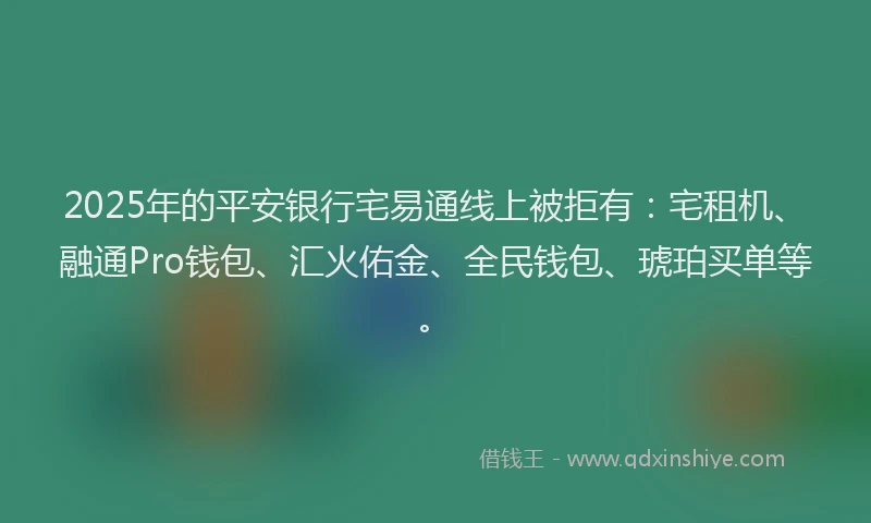 2025年的平安银行宅易通线上被拒有：宅租机、融通Pro钱包、汇火佑金、全民钱包、琥珀买单等。
