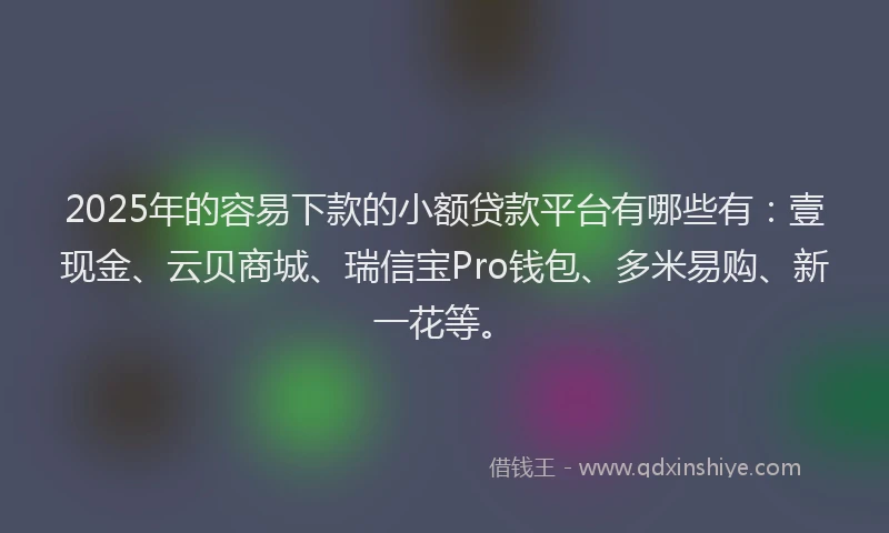 2025年的容易下款的小额贷款平台有哪些有：壹现金、云贝商城、瑞信宝Pro钱包、多米易购、新一花等。