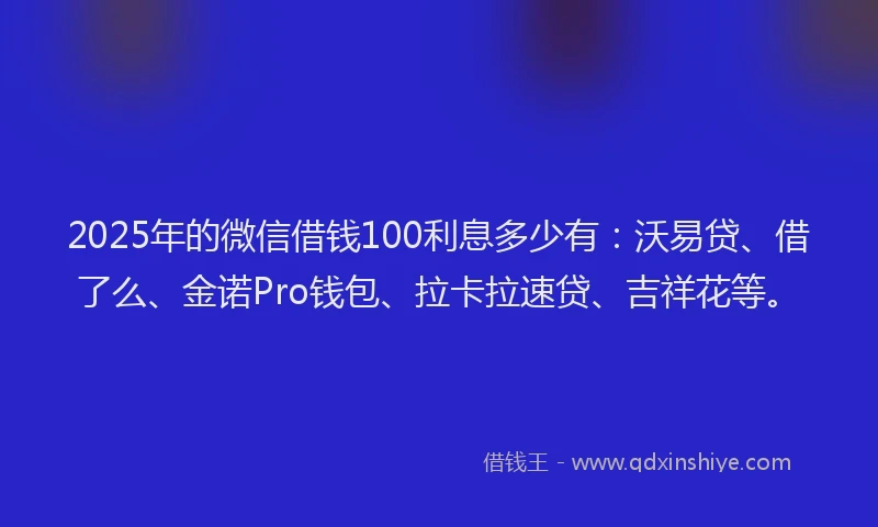 2025年的微信借钱100利息多少有：沃易贷、借了么、金诺Pro钱包、拉卡拉速贷、吉祥花等。