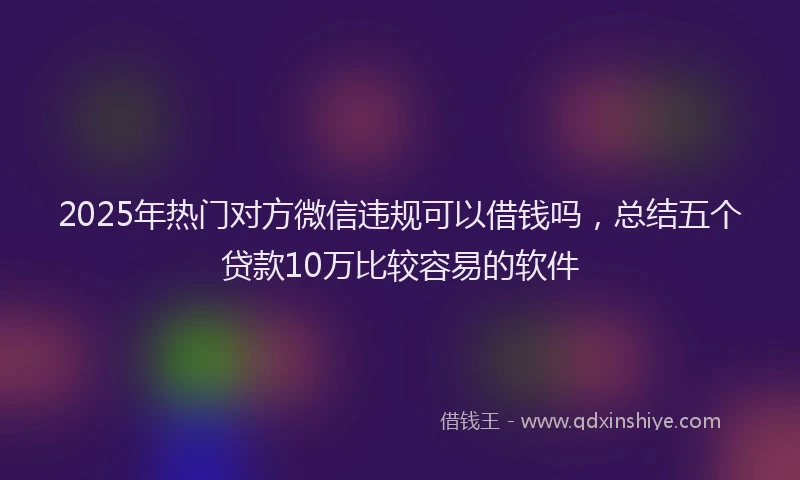 2025年热门对方微信违规可以借钱吗，总结五个贷款10万比较容易的软件