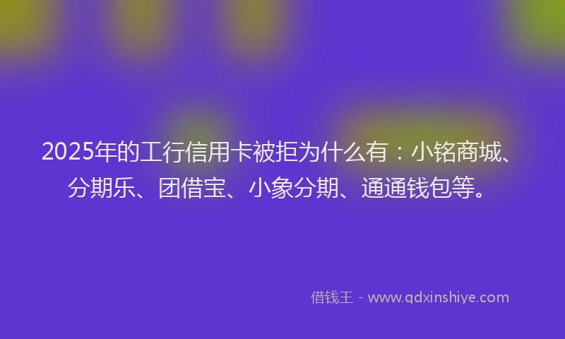 2025年的工行信用卡被拒为什么有：小铭商城、分期乐、团借宝、小象分期、通通钱包等。