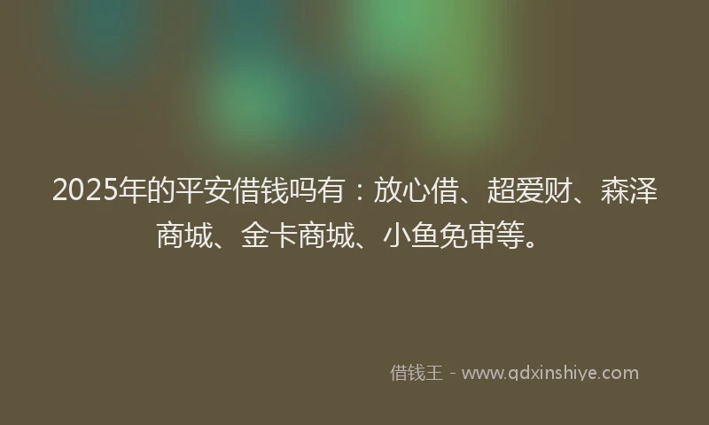 2025年的平安借钱吗有：放心借、超爱财、森泽商城、金卡商城、小鱼免审等。