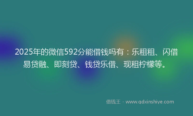 2025年的微信592分能借钱吗有：乐租租、闪借易贷融、即刻贷、钱贷乐借、现租柠檬等。