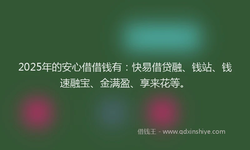 2025年的安心借借钱有：快易借贷融、钱站、钱速融宝、金满盈、享来花等。