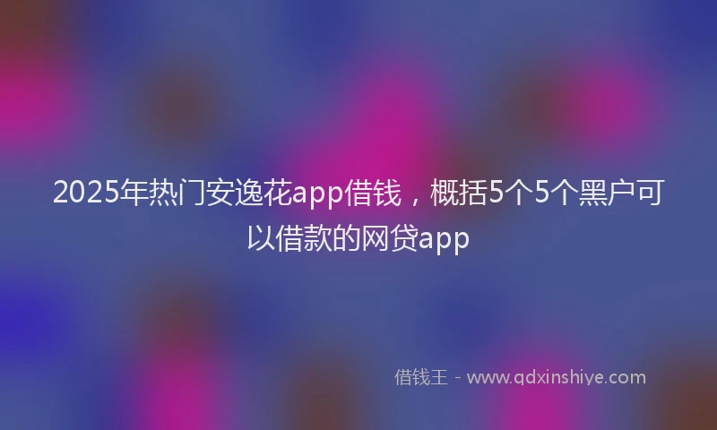 2025年热门安逸花app借钱，概括5个5个黑户可以借款的网贷app