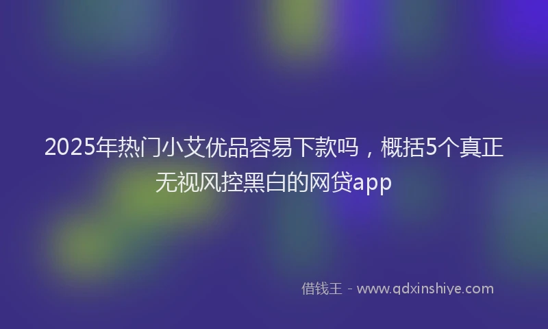2025年热门小艾优品容易下款吗，概括5个真正无视风控黑白的网贷app