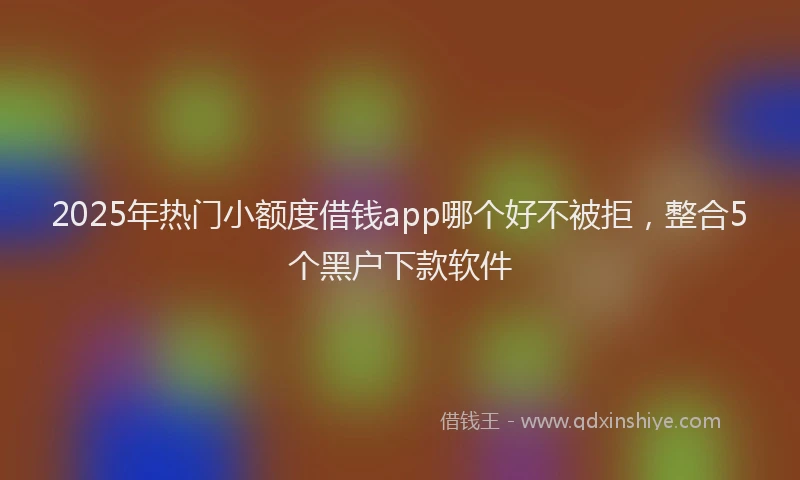 2025年热门小额度借钱app哪个好不被拒，整合5个黑户下款软件