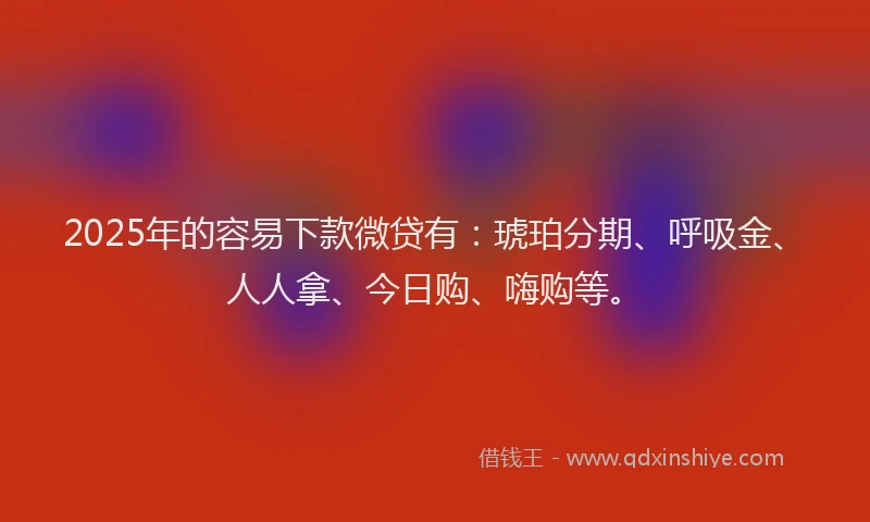 2025年的容易下款微贷有：琥珀分期、呼吸金、人人拿、今日购、嗨购等。