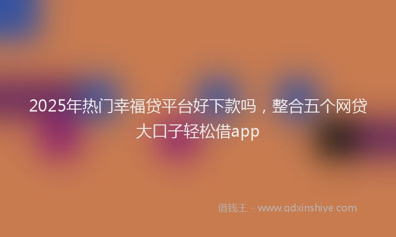 2025年热门幸福贷平台好下款吗，整合五个网贷大口子轻松借app