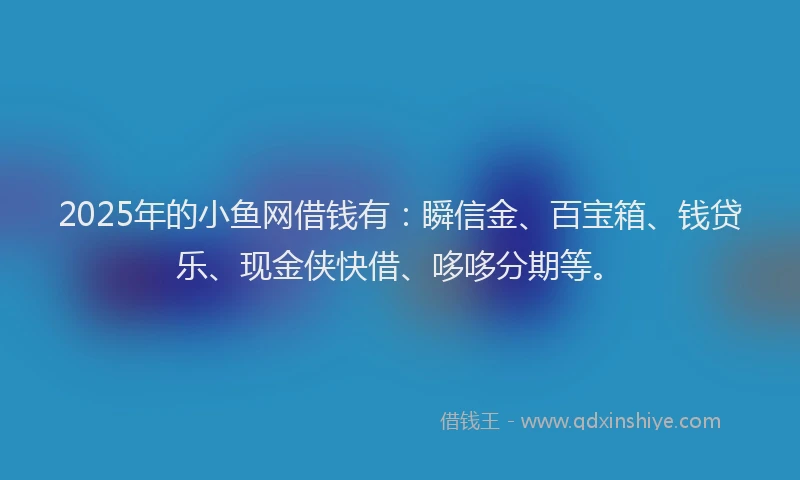 2025年的小鱼网借钱有：瞬信金、百宝箱、钱贷乐、现金侠快借、哆哆分期等。