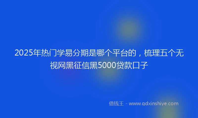 2025年热门学易分期是哪个平台的，梳理五个无视网黑征信黑5000贷款口子