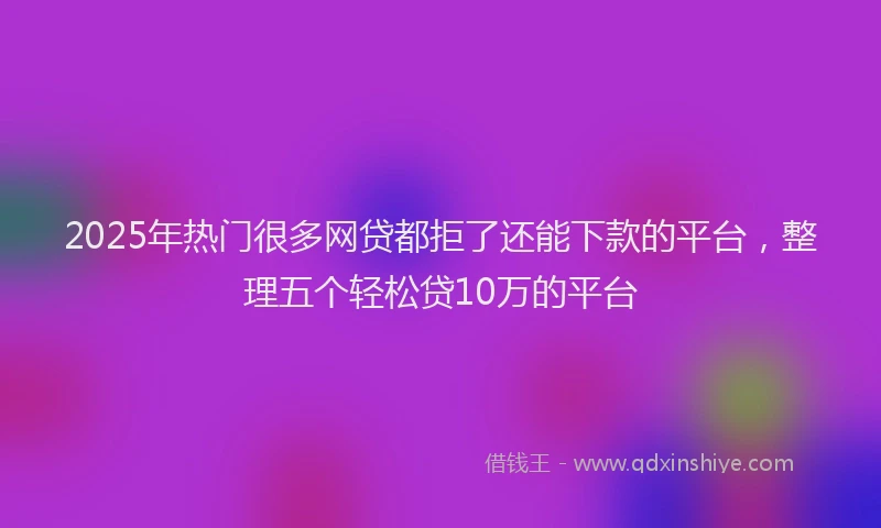 2025年热门很多网贷都拒了还能下款的平台，整理五个轻松贷10万的平台