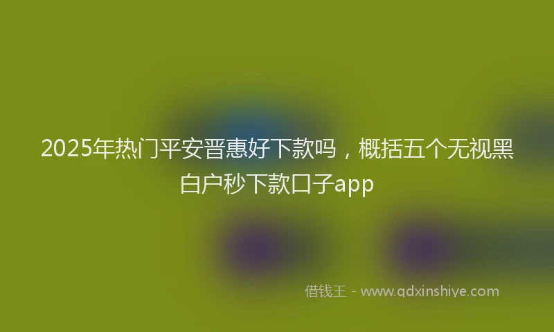2025年热门平安晋惠好下款吗，概括五个无视黑白户秒下款口子app