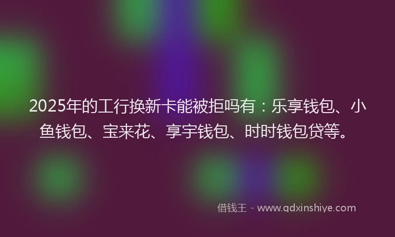 2025年的工行换新卡能被拒吗有：乐享钱包、小鱼钱包、宝来花、享宇钱包、时时钱包贷等。