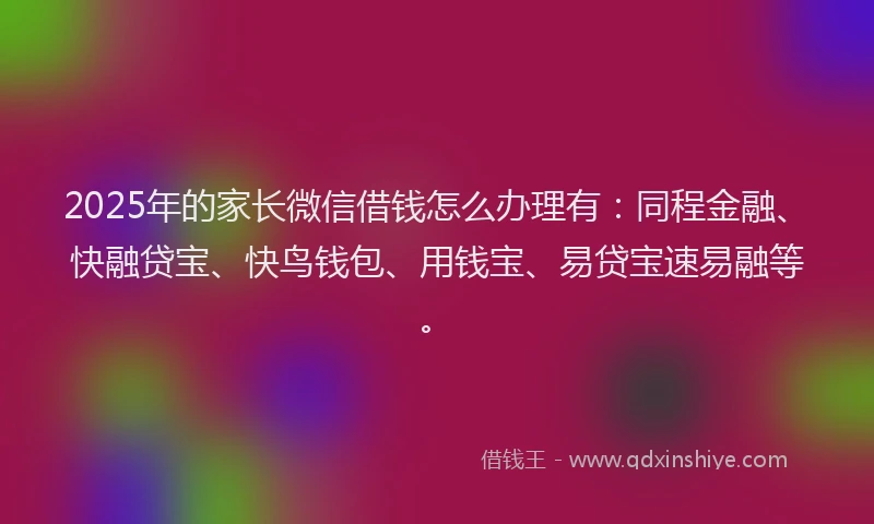 2025年的家长微信借钱怎么办理有：同程金融、快融贷宝、快鸟钱包、用钱宝、易贷宝速易融等。