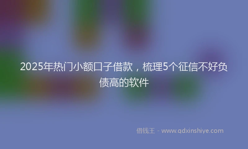 2025年热门小额口子借款，梳理5个征信不好负债高的软件