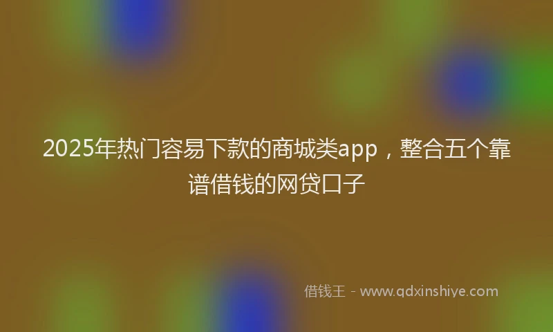 2025年热门容易下款的商城类app，整合五个靠谱借钱的网贷口子