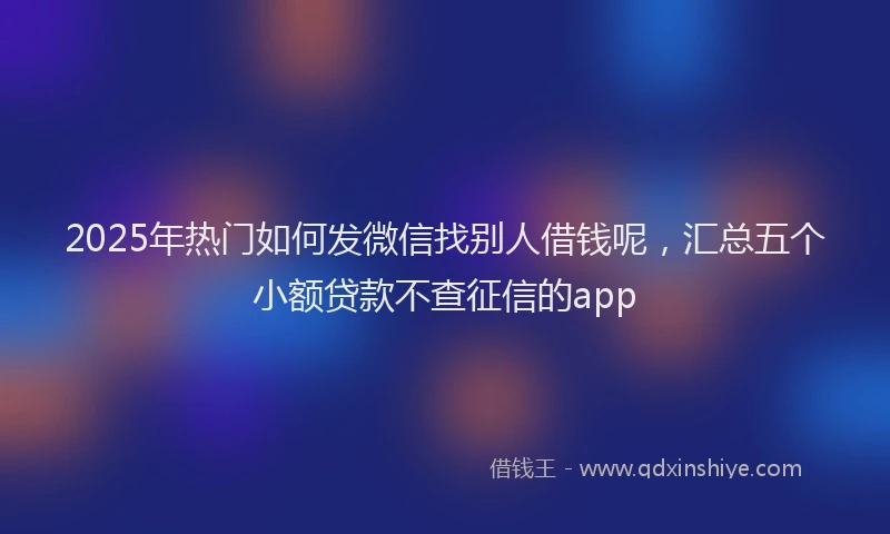 2025年热门如何发微信找别人借钱呢，汇总五个小额贷款不查征信的app
