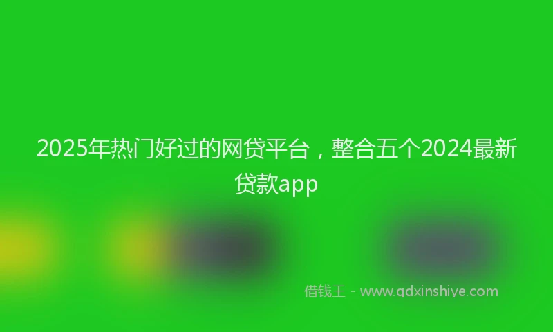 2025年热门好过的网贷平台，整合五个2024最新贷款app