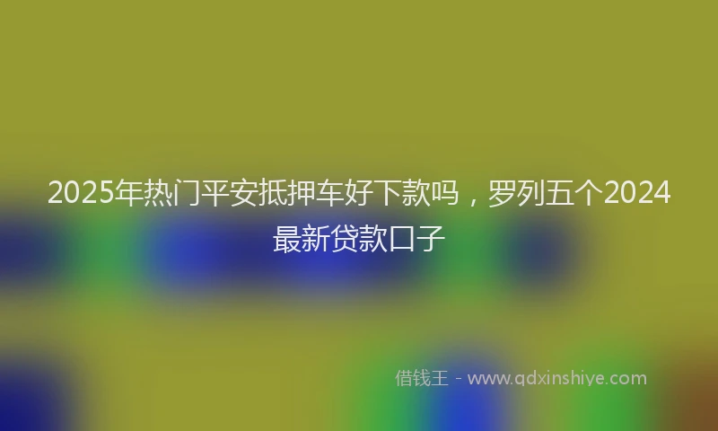 2025年热门平安抵押车好下款吗，罗列五个2024最新贷款口子
