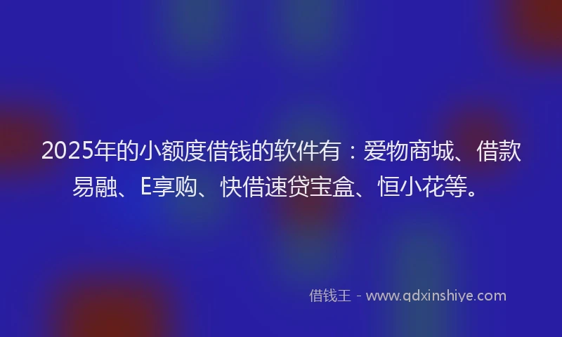 2025年的小额度借钱的软件有：爱物商城、借款易融、E享购、快借速贷宝盒、恒小花等。