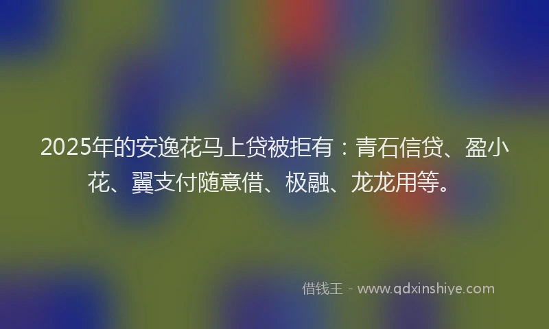 2025年的安逸花马上贷被拒有：青石信贷、盈小花、翼支付随意借、极融、龙龙用等。