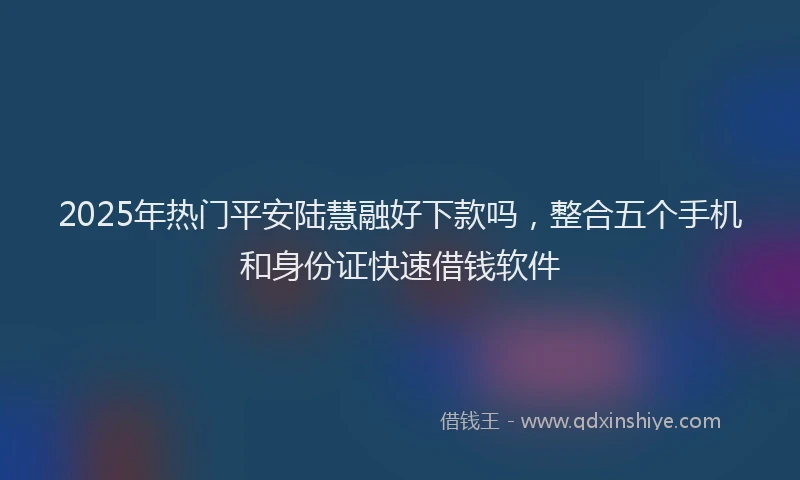 2025年热门平安陆慧融好下款吗，整合五个手机和身份证快速借钱软件
