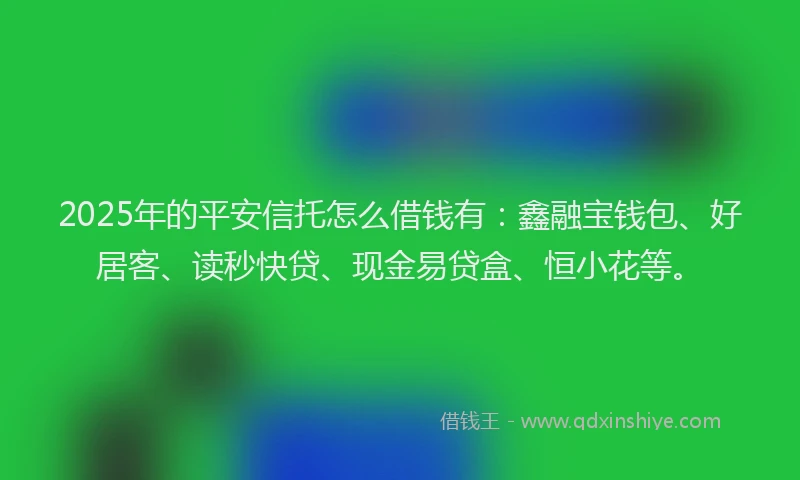 2025年的平安信托怎么借钱有：鑫融宝钱包、好居客、读秒快贷、现金易贷盒、恒小花等。