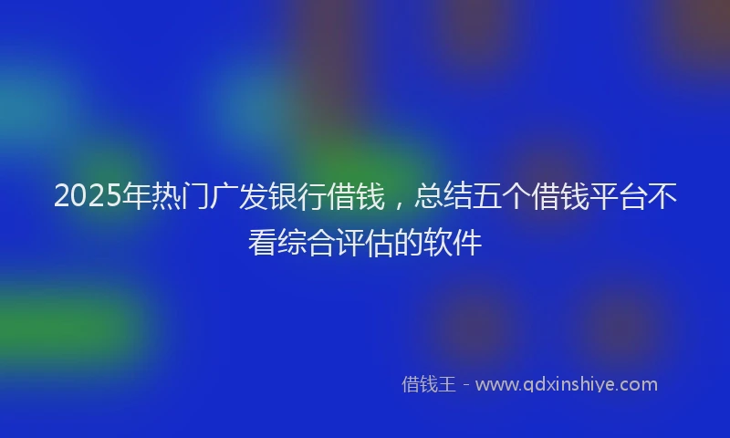 2025年热门广发银行借钱，总结五个借钱平台不看综合评估的软件
