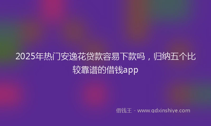 2025年热门安逸花贷款容易下款吗，归纳五个比较靠谱的借钱app