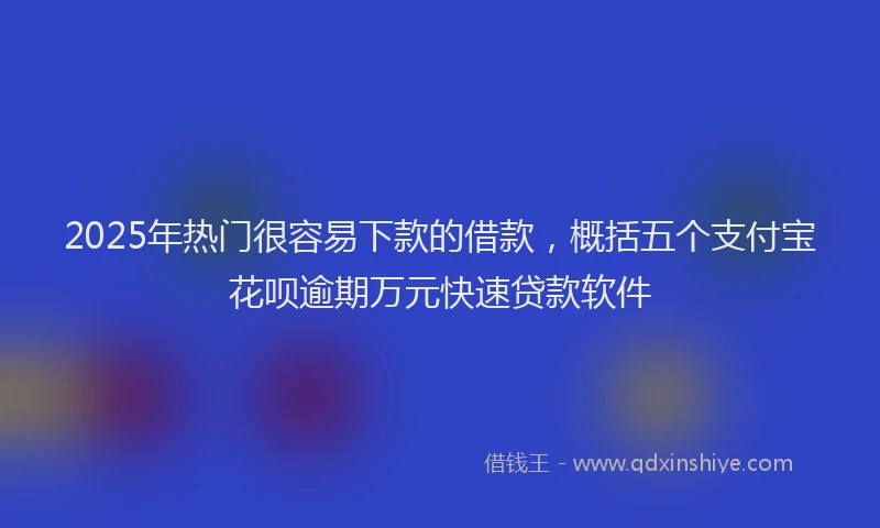 2025年热门很容易下款的借款，概括五个支付宝花呗逾期万元快速贷款软件