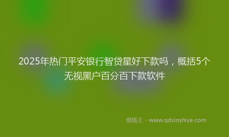 2025年热门平安银行智贷星好下款吗，概括5个无视黑户百分百下款软件