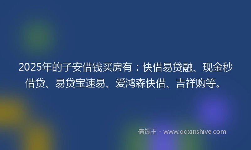 2025年的子安借钱买房有：快借易贷融、现金秒借贷、易贷宝速易、爱鸿森快借、吉祥购等。