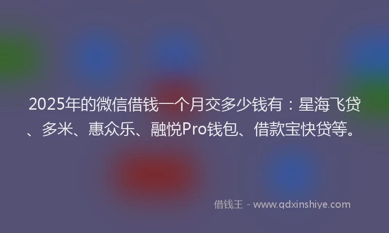 2025年的微信借钱一个月交多少钱有：星海飞贷、多米、惠众乐、融悦Pro钱包、借款宝快贷等。