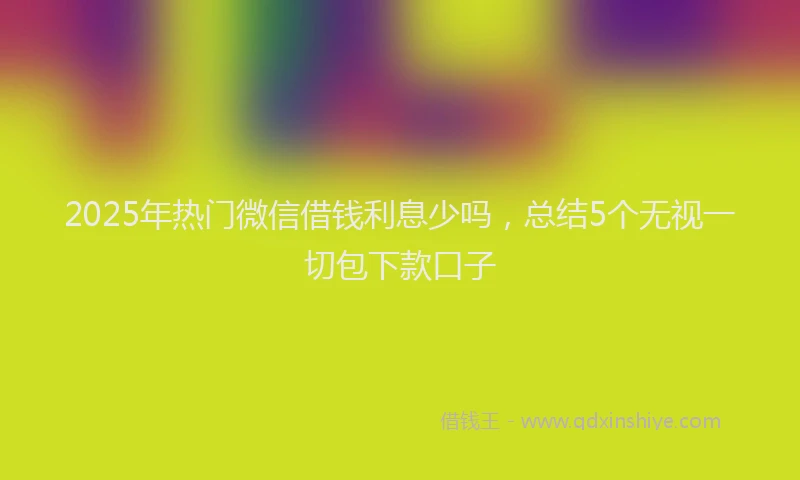 2025年热门微信借钱利息少吗，总结5个无视一切包下款口子