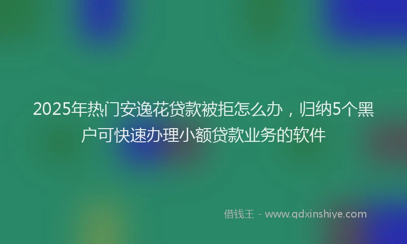 2025年热门安逸花贷款被拒怎么办，归纳5个黑户可快速办理小额贷款业务的软件