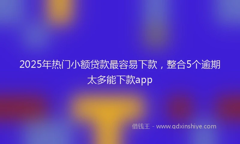 2025年热门小额贷款最容易下款，整合5个逾期太多能下款app