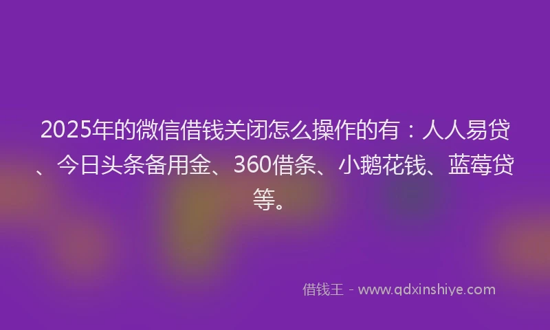 2025年的微信借钱关闭怎么操作的有：人人易贷、今日头条备用金、360借条、小鹅花钱、蓝莓贷等。