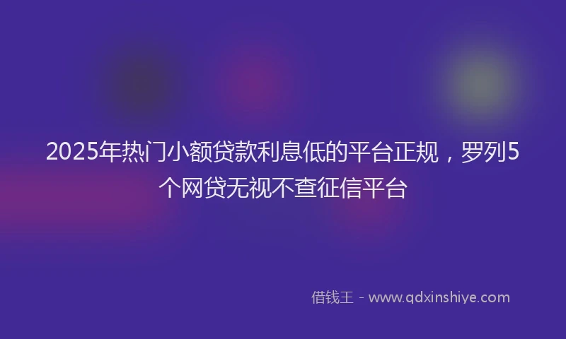 2025年热门小额贷款利息低的平台正规，罗列5个网贷无视不查征信平台