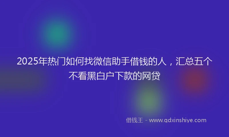 2025年热门如何找微信助手借钱的人，汇总五个不看黑白户下款的网贷