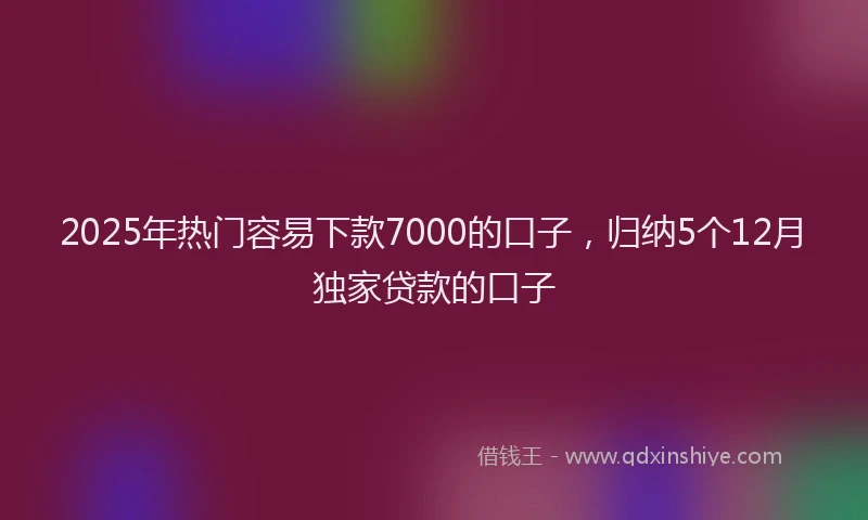 2025年热门容易下款7000的口子，归纳5个12月独家贷款的口子