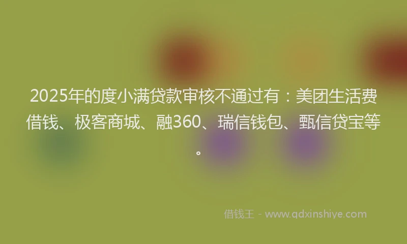 2025年的度小满贷款审核不通过有：美团生活费借钱、极客商城、融360、瑞信钱包、甄信贷宝等。