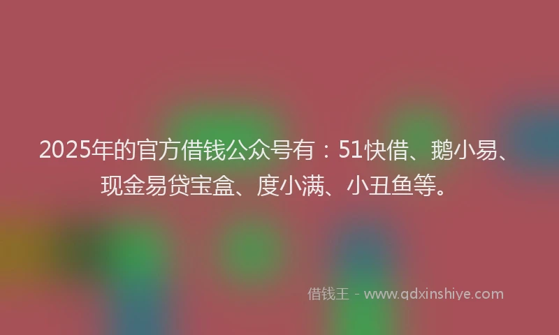 2025年的官方借钱公众号有：51快借、鹅小易、现金易贷宝盒、度小满、小丑鱼等。