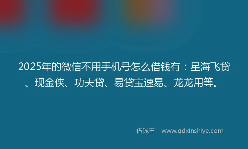 2025年的微信不用手机号怎么借钱有：星海飞贷、现金侠、功夫贷、易贷宝速易、龙龙用等。