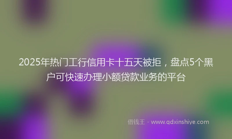 2025年热门工行信用卡十五天被拒，盘点5个黑户可快速办理小额贷款业务的平台