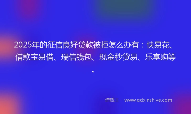 2025年的征信良好贷款被拒怎么办有：快易花、借款宝易借、瑞信钱包、现金秒贷易、乐享购等。