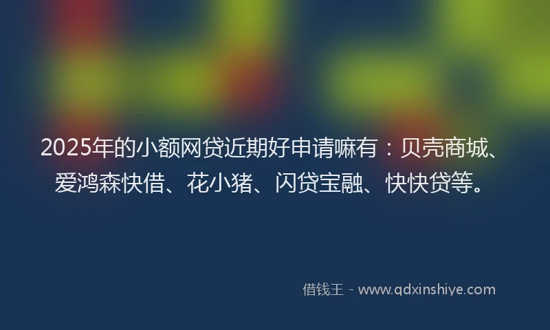 2025年的小额网贷近期好申请嘛有：贝壳商城、爱鸿森快借、花小猪、闪贷宝融、快快贷等。